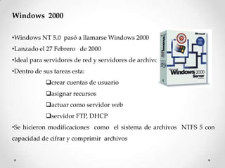 Windows 2000
•Windows NT 5.0 pasó a llamarse Windows 2000
•Lanzado el 27 Febrero de 2000
•Ideal para servidores de red y servidores de archivo
•Dentro de sus tareas esta:
crear cuentas de usuario
asignar recursos
actuar como servidor web
servidor FTP, DHCP
•Se hicieron modificaciones como el sistema de archivos NTFS 5 con
capacidad de cifrar y comprimir archivos
 