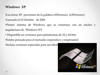 Windows XP
•Las letras XP provienen de la palabra eXPeriencia (eXPerience)
•Lanzado el 25 Octubre de 2001
•Primer sistema de Windows que se construye con un núcleo y
arquitectura de Windows NT
• Disponible en versiones para plataformas de 32 y 64 bits
•Estaba pensada para el mercado corporativo y empresarial
•Incluía versiones especiales para servidores
 