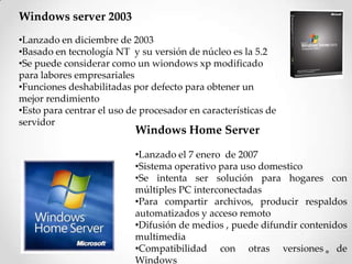 Windows server 2003
•Lanzado en diciembre de 2003
•Basado en tecnología NT y su versión de núcleo es la 5.2
•Se puede considerar como un wiondows xp modificado
para labores empresariales
•Funciones deshabilitadas por defecto para obtener un
mejor rendimiento
•Esto para centrar el uso de procesador en características de
servidor
Windows Home Server
•Lanzado el 7 enero de 2007
•Sistema operativo para uso domestico
•Se intenta ser solución para hogares con
múltiples PC interconectadas
•Para compartir archivos, producir respaldos
automatizados y acceso remoto
•Difusión de medios , puede difundir contenidos
multimedia
•Compatibilidad con otras versiones de
Windows
 