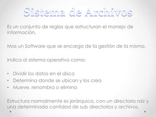 Es un conjunto de reglas que estructuran el manejo de
información.
Mas un Software que se encarga de la gestión de la misma.
Indica al sistema operativo como:
• Dividir los datos en el disco
• Determina donde se ubican y los crea
• Mueve, renombra o elimina
Estructura normalmente es jerárquica, con un directorio raíz y
una determinada cantidad de sub directorios y archivos.
 