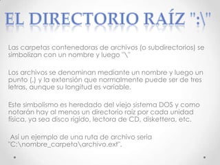 Las carpetas contenedoras de archivos (o subdirectorios) se
simbolizan con un nombre y luego ""
Los archivos se denominan mediante un nombre y luego un
punto (.) y la extensión que normalmente puede ser de tres
letras, aunque su longitud es variable.
Este simbolismo es heredado del viejo sistema DOS y como
notarán hay al menos un directorio raíz por cada unidad
física, ya sea disco rígido, lectora de CD, diskettera, etc.
Así un ejemplo de una ruta de archivo sería
"C:nombre_carpetaarchivo.ext".
 