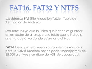 Los sistemas FAT (File Allocation Table - Tabla de
Asignación de Archivos)
Son sencillos ya que lo único que hacen es guardar
en un sector de arranque una tabla que le indica al
sistema operativo donde están los archivos.
FAT16 fue la primera versión para sistemas Windows
pero se volvió obsoleto por no poder manejar mas de
65.000 archivos y un disco de 4GB de capacidad.
 