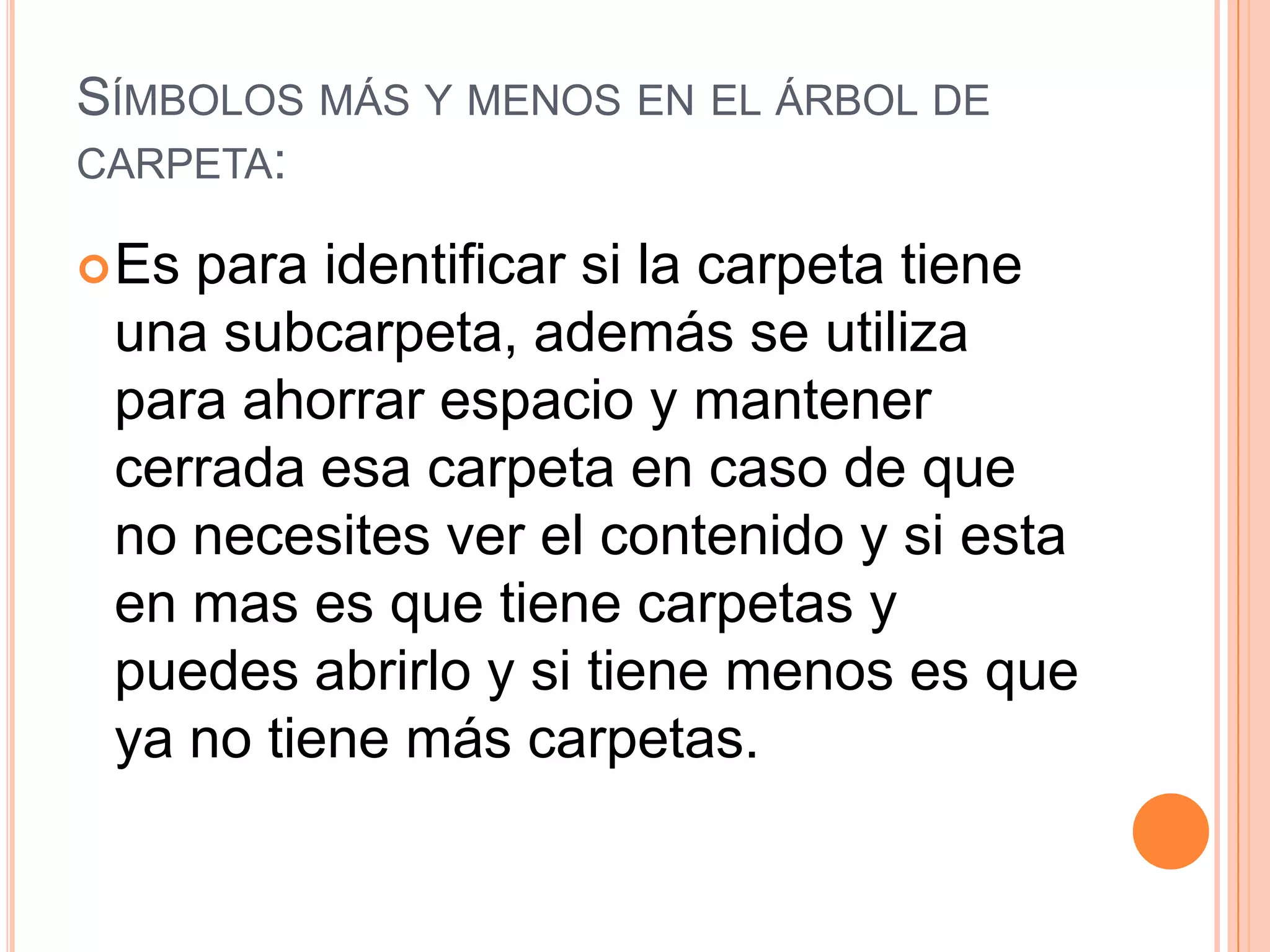 SÍMBOLOS MÁS Y MENOS EN EL ÁRBOL DE
CARPETA:
 Es

para identificar si la carpeta tiene
una subcarpeta, además se utiliza
para ahorrar espacio y mantener
cerrada esa carpeta en caso de que
no necesites ver el contenido y si esta
en mas es que tiene carpetas y
puedes abrirlo y si tiene menos es que
ya no tiene más carpetas.

 