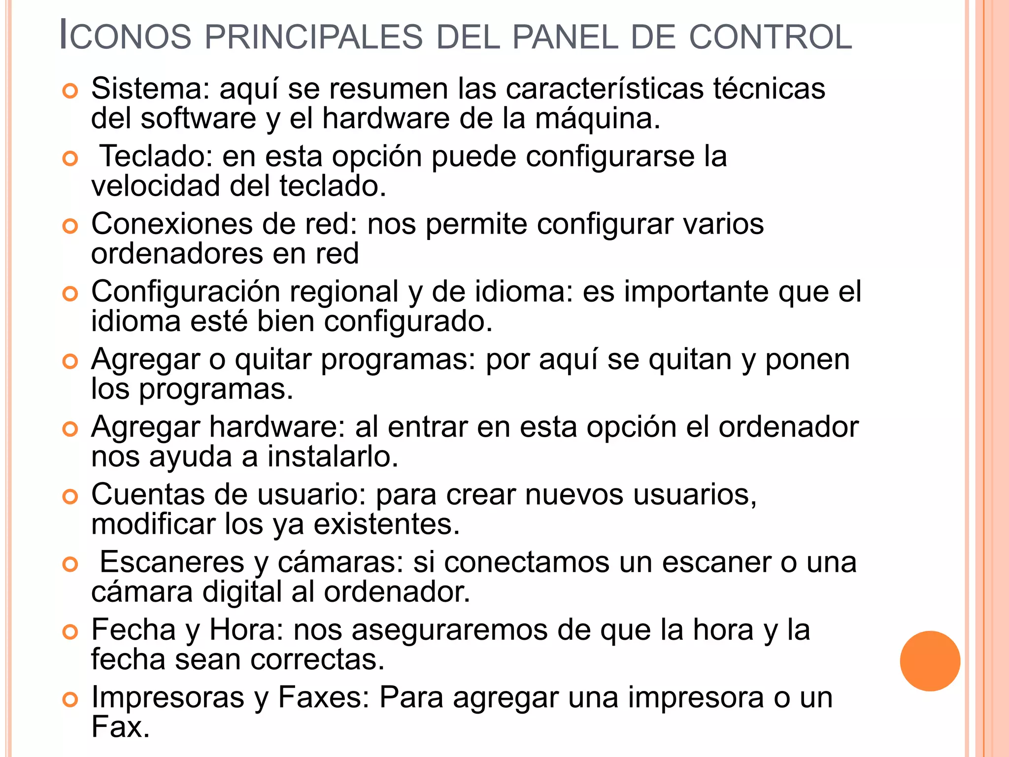 ICONOS PRINCIPALES DEL PANEL DE CONTROL












Sistema: aquí se resumen las características técnicas
del software y el hardware de la máquina.
Teclado: en esta opción puede configurarse la
velocidad del teclado.
Conexiones de red: nos permite configurar varios
ordenadores en red
Configuración regional y de idioma: es importante que el
idioma esté bien configurado.
Agregar o quitar programas: por aquí se quitan y ponen
los programas.
Agregar hardware: al entrar en esta opción el ordenador
nos ayuda a instalarlo.
Cuentas de usuario: para crear nuevos usuarios,
modificar los ya existentes.
Escaneres y cámaras: si conectamos un escaner o una
cámara digital al ordenador.
Fecha y Hora: nos aseguraremos de que la hora y la
fecha sean correctas.
Impresoras y Faxes: Para agregar una impresora o un
Fax.

 