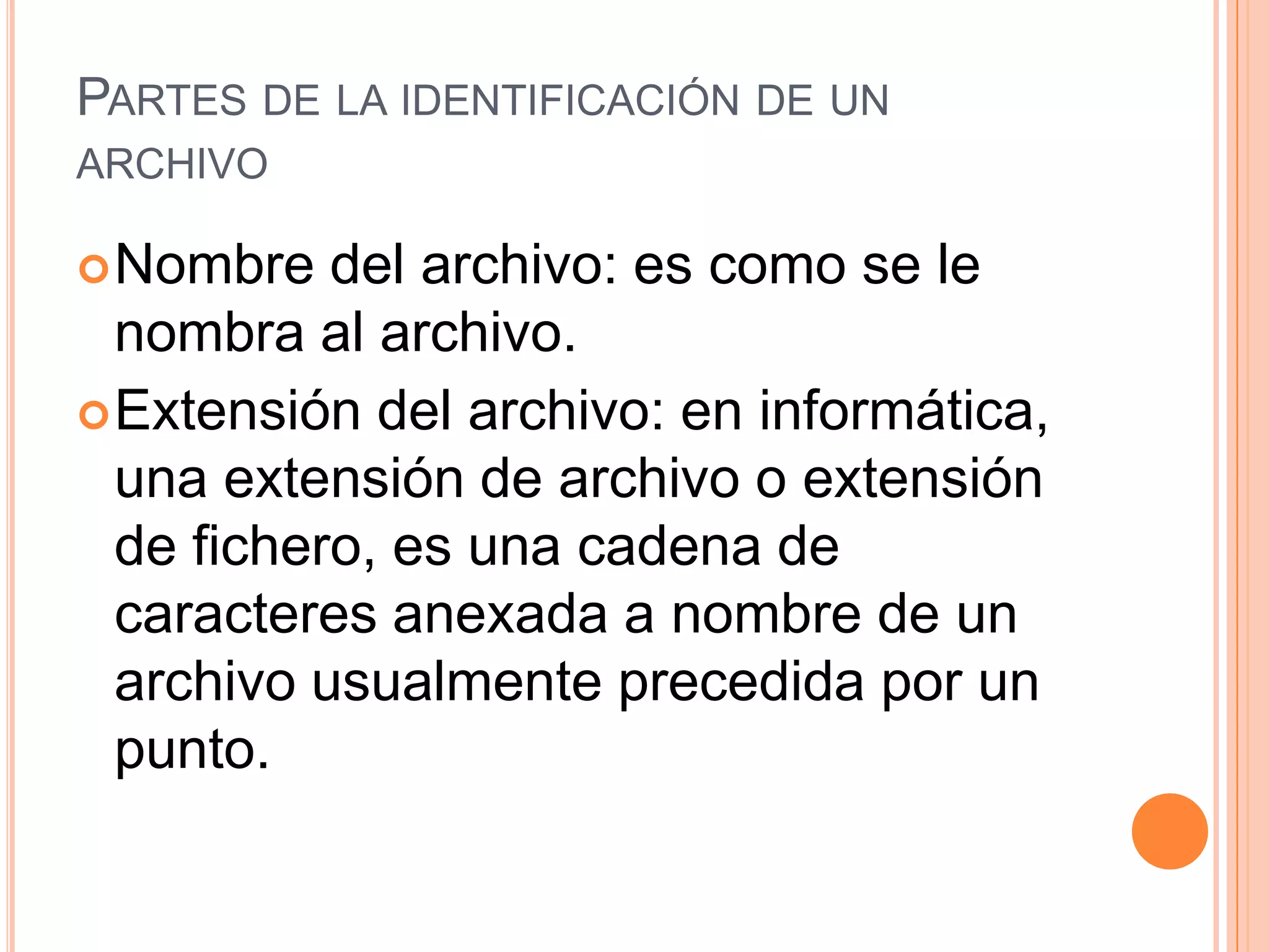 PARTES DE LA IDENTIFICACIÓN DE UN
ARCHIVO
 Nombre

del archivo: es como se le
nombra al archivo.
 Extensión del archivo: en informática,
una extensión de archivo o extensión
de fichero, es una cadena de
caracteres anexada a nombre de un
archivo usualmente precedida por un
punto.

 