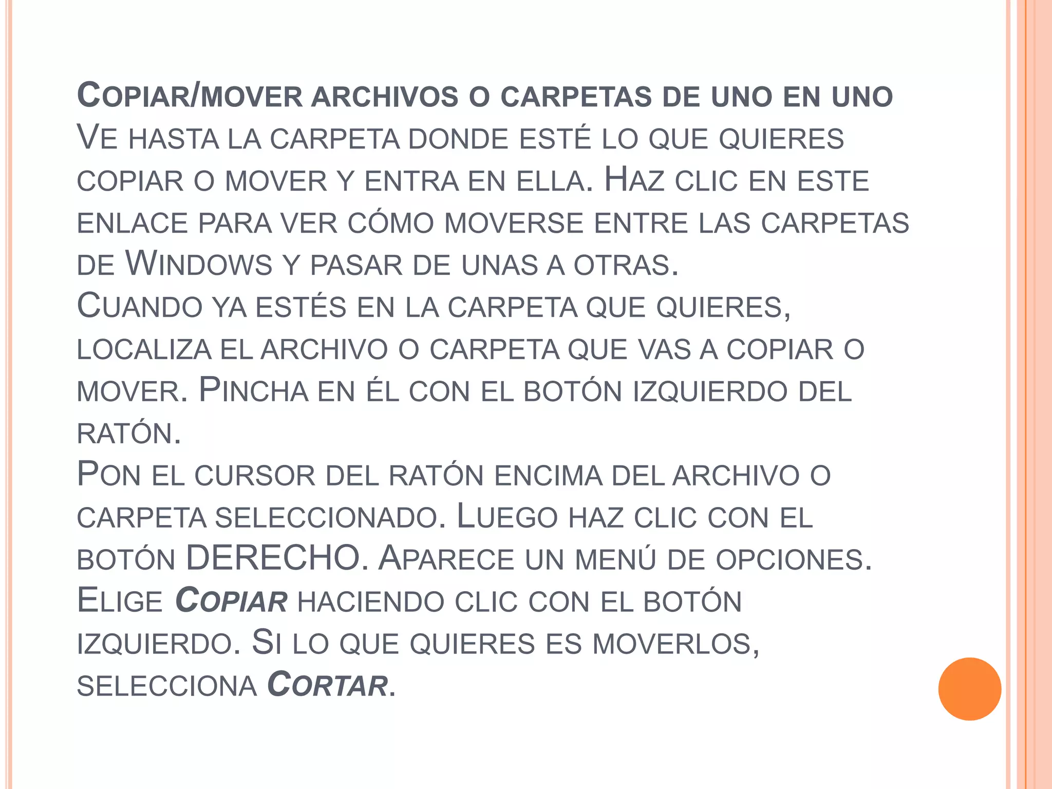 COPIAR/MOVER ARCHIVOS O CARPETAS DE UNO EN UNO
VE HASTA LA CARPETA DONDE ESTÉ LO QUE QUIERES
COPIAR O MOVER Y ENTRA EN ELLA. HAZ CLIC EN ESTE
ENLACE PARA VER CÓMO MOVERSE ENTRE LAS CARPETAS
DE WINDOWS Y PASAR DE UNAS A OTRAS.
CUANDO YA ESTÉS EN LA CARPETA QUE QUIERES,

LOCALIZA EL ARCHIVO O CARPETA QUE VAS A COPIAR O
MOVER. PINCHA EN ÉL CON EL BOTÓN IZQUIERDO DEL
RATÓN.
PON EL CURSOR DEL RATÓN ENCIMA DEL ARCHIVO O
CARPETA SELECCIONADO. LUEGO HAZ CLIC CON EL
BOTÓN DERECHO. APARECE UN MENÚ DE OPCIONES.
ELIGE COPIAR HACIENDO CLIC CON EL BOTÓN
IZQUIERDO. SI LO QUE QUIERES ES MOVERLOS,
SELECCIONA CORTAR.

 
