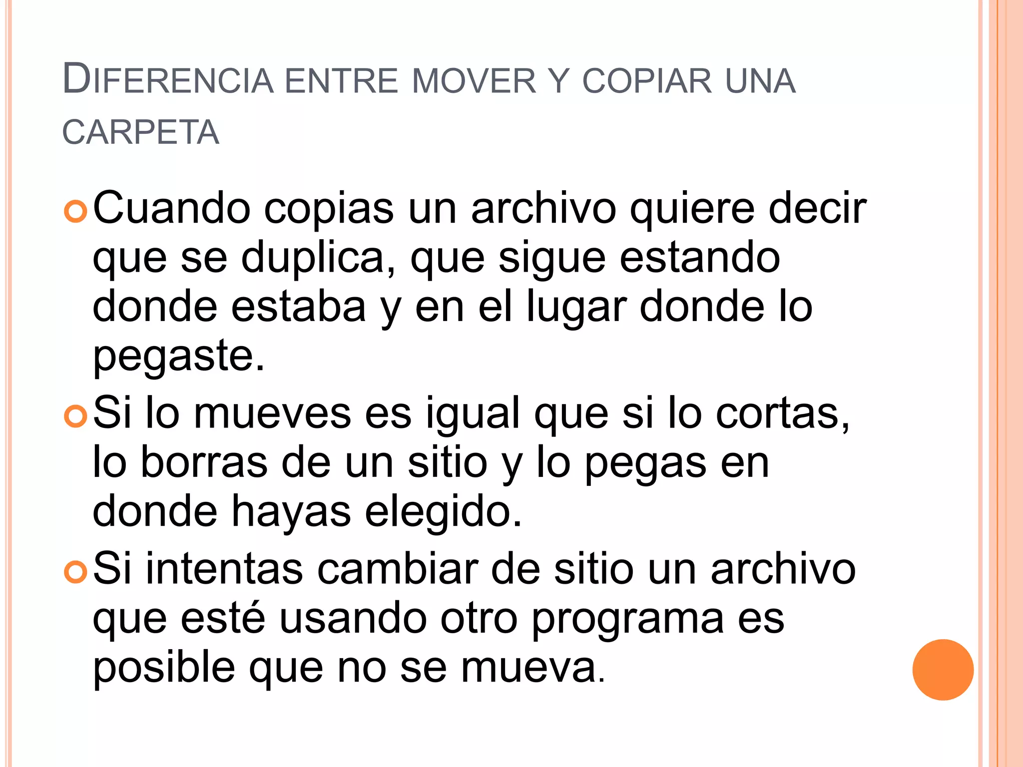 DIFERENCIA ENTRE MOVER Y COPIAR UNA
CARPETA
 Cuando

copias un archivo quiere decir
que se duplica, que sigue estando
donde estaba y en el lugar donde lo
pegaste.
 Si lo mueves es igual que si lo cortas,
lo borras de un sitio y lo pegas en
donde hayas elegido.
 Si intentas cambiar de sitio un archivo
que esté usando otro programa es
posible que no se mueva.

 