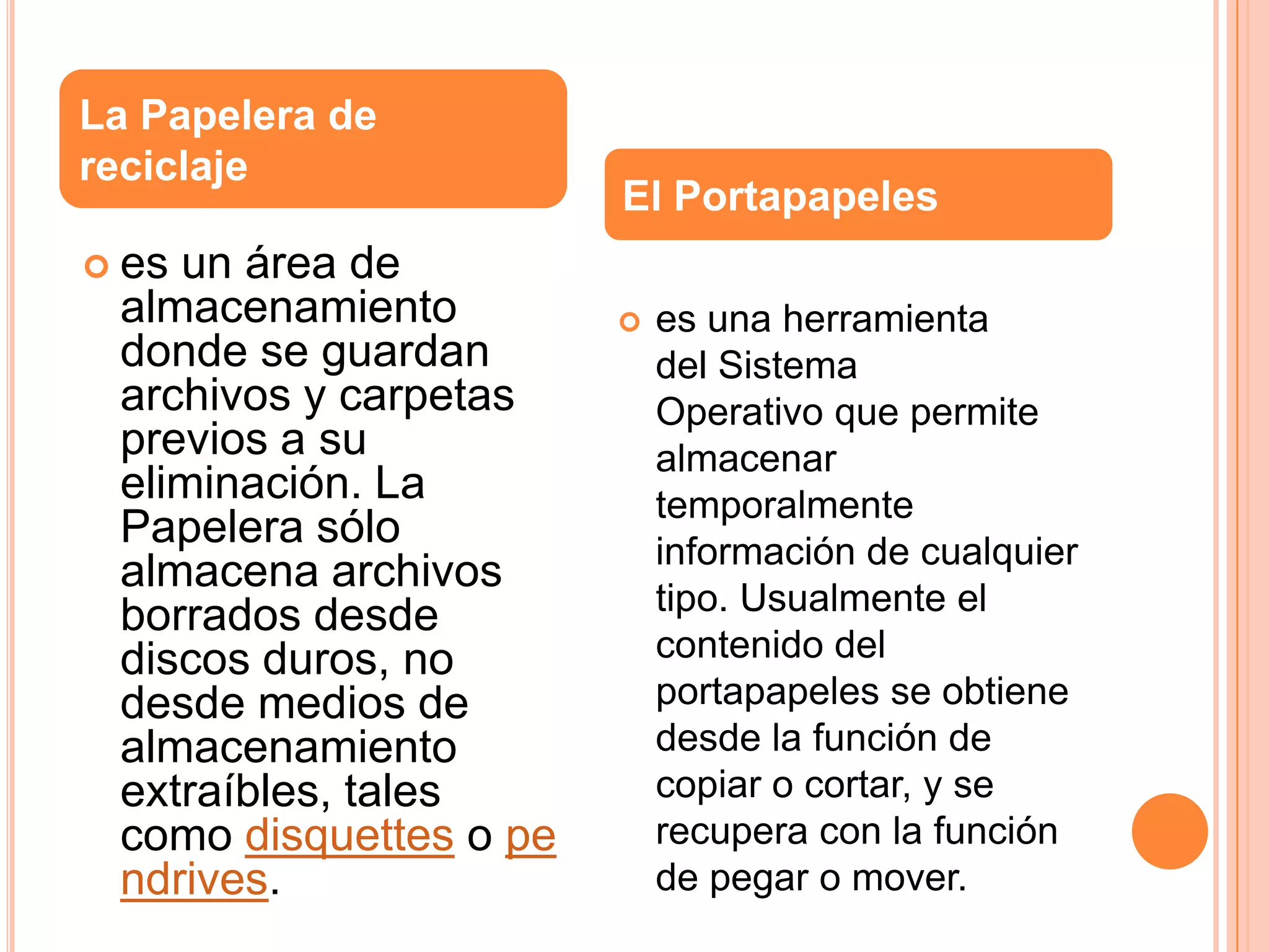 La Papelera de
reciclaje

un área de
almacenamiento
donde se guardan
archivos y carpetas
previos a su
eliminación. La
Papelera sólo
almacena archivos
borrados desde
discos duros, no
desde medios de
almacenamiento
extraíbles, tales
como disquettes o pe
ndrives.

El Portapapeles

 es



es una herramienta
del Sistema
Operativo que permite
almacenar
temporalmente
información de cualquier
tipo. Usualmente el
contenido del
portapapeles se obtiene
desde la función de
copiar o cortar, y se
recupera con la función
de pegar o mover.

 