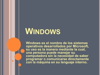 WINDOWS
Windows es el nombre de los sistemas
operativos desarrollados por Microsoft,
su uso es la manera mediante la cual,
una persona puede manejar su
computadora sin la necesidad de saber
programar o comunicarse directamente
con la máquina en su lenguaje interno.

 