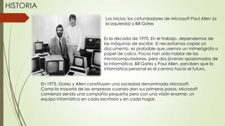 HISTORIA
Los inicios: los cofundadores de Microsoft Paul Allen (a
la izquierda) y Bill Gates

Es la década de 1970. En el trabajo, dependemos de
las máquinas de escribir. Si necesitamos copiar un
documento, es probable que usemos un mimeógrafo o
papel de calco. Pocos han oído hablar de las
microcomputadoras, pero dos jóvenes apasionados de
la informática, Bill Gates y Paul Allen, perciben que la
informática personal es el camino hacia el futuro.
En 1975, Gates y Allen constituyen una sociedad denominada Microsoft.
Como la mayoría de las empresas cuando dan sus primeros pasos, Microsoft
comienza siendo una compañía pequeña pero con una visión enorme: un
equipo informático en cada escritorio y en cada hogar.

 