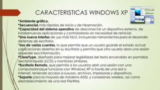 CARACTERISTICAS WINDOWS XP
*Ambiente gráfico.
*Secuencias más rápidas de inicio y de hibernación.
*Capacidad del sistema operativo de desconectar un dispositivo externo, de
instalarnuevas aplicaciones y controladores sin necesidad de reiniciar.
*Una nueva interfaz de uso más fácil, incluyendo herramientas para el desarrollo
detemas de escritorio.
*Uso de varias cuentas, lo que permite que un usuario guarde el estado actual
yaplicaciones abiertos en su escritorio y permita que otro usuario abra una sesión
sinperder esa información.
*ClearType, diseñado para mejorar legibilidad del texto encendido en pantallas
decristal líquido (LCD) y monitores similares.
*Escritorio Remoto, que permite a los usuarios abrir una sesión con una
computadoraque funciona con Windows XP a través de una red o
internet, teniendo acceso a sususos, archivos, impresoras y dispositivos.
*Soporte para la mayoría de módems ADSL y conexiones wireless, así como
elestablecimiento de una red FireWire.

 