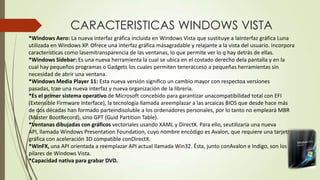 CARACTERISTICAS WINDOWS VISTA
*Windows Aero: La nueva interfaz gráfica incluida en Windows Vista que sustituye a laInterfaz gráfica Luna
utilizada en Windows XP. Ofrece una interfaz gráfica másagradable y relajante a la vista del usuario. Incorpora
características como lasemitransparencia de las ventanas, lo que permite ver lo q hay detrás de ellas.
*Windows Sidebar: Es una nueva herramienta la cual se ubica en el costado derecho dela pantalla y en la
cual hay pequeños programas o Gadgets los cuales permiten teneracceso a pequeñas herramientas sin
necesidad de abrir una ventana.
*Windows Media Player 11: Esta nueva versión significo un cambio mayor con respectoa versiones
pasadas, trae una nueva interfaz y nueva organización de la librería.
*Es el primer sistema operativo de Microsoft concebido para garantizar unacompatibilidad total con EFI
(Extensible Firmware Interface), la tecnología llamada areemplazar a las arcaicas BIOS que desde hace más
de dos décadas han formado parteindisoluble a los ordenadores personales, por lo tanto no empleará MBR
(Master BootRecord), sino GPT (Guid Partition Table).
*Ventanas dibujadas con gráficos vectoriales usando XAML y DirectX. Para ello, seutilizaría una nueva
API, llamada Windows Presentation Foundation, cuyo nombre encódigo es Avalon, que requiere una tarjeta
gráfica con aceleración 3D compatible conDirectX.
*WinFX, una API orientada a reemplazar API actual llamada Win32. Ésta, junto conAvalon e Indigo, son los
pilares de Windows Vista.
*Capacidad nativa para grabar DVD.

 