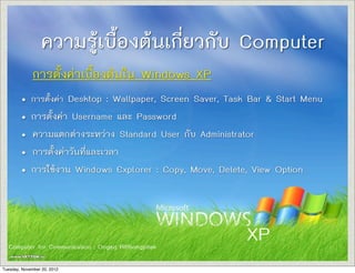 ความรูเบื้องตนเกี่ยวกับ Computer
การตั้งคาเบื้องตนใน Windows XP
• การตั้งคา Desktop : Wallpaper, Screen Saver, Task Bar & Start Menu
• การตั้งคา Username และ Password
• ความแตกตางระหวาง Standard User กับ Administrator
• การตั้งคาวันที่และเวลา
• การใชงาน Windows Explorer : Copy, Move, Delete, View Option

Computer for Communication : Ongarj Ritthongpitak
Computer for Communication : Ongarj Ritthongpitak
Tuesday, November 20, 2012

XP

 