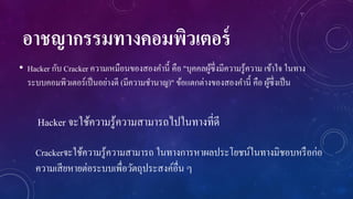 อาชญากรรมทางคอมพิวเตอร์
• Hacker กับ Cracker ความเหมือนของสองคานี้ คือ "บุคคลผูซ่ ึงมีความรู ้ความ เข้าใจ ในทาง
้
ระบบคอมพิวเตอร์เป็ นอย่างดี (มีความชานาญ)" ข้อแตกต่างของสองคานี้ คือ ผูซ่ ึงเป็ น
้

Hacker จะใช้ความรู้ความสามารถไปในทางที่ดี
Crackerจะใช้ความรู ้ความสามารถ ในทางการหาผลประโยชน์ในทางมิชอบหรื อก่อ
ความเสี ยหายต่อระบบเพื่อวัตถุประสงค์อื่น ๆ

 