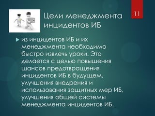 Цели менеджмента
инцидентов ИБ
 из инцидентов ИБ и их
менеджмента необходимо
быстро извлечь уроки. Это
делается с целью повышения
шансов предотвращения
инцидентов ИБ в будущем,
улучшения внедрения и
использования защитных мер ИБ,
улучшения общей системы
менеджмента инцидентов ИБ.
11
 