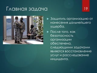 Главная задача
 Защитить организацию от
нанесения дальнейшего
ущерба.
 После того, как
безопасность
организации
обеспечена,
следующими задачами
являются восстановление
услуг и расследование
инцидента.
19
 