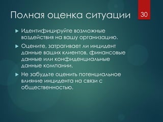 Полная оценка ситуации
 Идентифицируйте возможные
воздействия на вашу организацию.
 Оцените, затрагивает ли инцидент
данные ваших клиентов, финансовые
данные или конфиденциальные
данные компании.
 Не забудьте оценить потенциальное
влияние инцидента на связи с
общественностью.
30
 