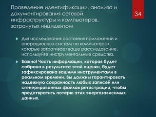 Проведение идентификации, анализа и
документирования сетевой
инфраструктуры и компьютеров,
затронутых инцидентом
 Для исследования состояния приложений и
операционных систем на компьютерах,
которые затрагивает ваше расследование,
используйте инструментальные средства.
 Важно! Часть информации, которая будет
собрана в результате этой оценки, будет
зафиксирована вашими инструментами в
реальном времени. Вы должны гарантировать
надежную сохранность любых записей или
сгенерированных файлов регистрации, чтобы
предотвратить потерю этих энергозависимых
данных.
34
 