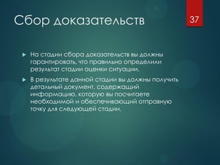 Сбор доказательств
 На стадии сбора доказательств вы должны
гарантировать, что правильно определили
результат стадии оценки ситуации.
 В результате данной стадии вы должны получить
детальный документ, содержащий
информацию, которую вы посчитаете
необходимой и обеспечивающий отправную
точку для следующей стадии.
37
 