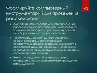 Формируйте компьютерный
инструментарий для проведения
расследования
 Для грамотного и своевременного проведения
расследования вашей организации потребуется
коллекция аппаратных и программных средств
для сбора данных в ходе расследования.
 Такой инструментарий должен содержать
ноутбук с набором соответствующих
программных средств, операционных систем с
соответствующими обновлениями, мобильными
носителями, сетевым оборудованием и набором
соответствующих кабелей.
 Члены группы должны быть ознакомлены с
инструментальными средствами до проведения
расследования.
43
 