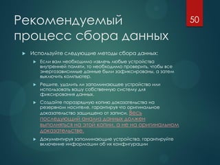 Рекомендуемый
процесс сбора данных
 Используйте следующие методы сбора данных:
 Если вам необходимо извлечь любые устройства
внутренней памяти, то необходимо проверить, чтобы все
энергозависимые данные были зафиксированы, а затем
выключить компьютер.
 Решите, удалить ли запоминающее устройство или
использовать вашу собственную систему для
фиксирования данных.
 Создайте поразрядную копию доказательства на
резервном носителе, гарантируя что оригинальное
доказательство защищено от записи. Весь
последующий анализ данных должен
выполняться на этой копии, а не на оригинальном
доказательстве.
 Документируя запоминающие устройства, гарантируйте
включение информации об их конфигурации
50
 
