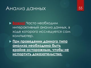 Анализ данных
 Важно! Часто необходим
интерактивный анализ данных, в
ходе которого исследуется сам
компьютер.
 При проведении данного типа
анализа необходимо быть
крайне осторожным, чтобы не
испортить доказательства.
55
 
