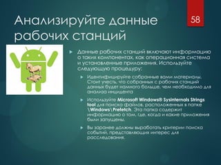 Анализируйте данные
рабочих станций
 Данные рабочих станций включают информацию
о таких компонентах, как операционная система
и установленные приложения. Используйте
следующую процедуру:
 Идентифицируйте собранные вами материалы.
Стоит учесть, что собранных с рабочих станций
данных будет намного больше, чем необходимо для
анализа инцидента
 Используйте Microsoft Windows® Sysinternals Strings
tool для поиска файлов, расположенных в папке
WindowsPrefetch. Эта папка содержит
информацию о том, где, когда и какие приложения
были запущены.
 Вы заранее должны выработать критерии поиска
событий, представляющих интерес для
расследования.
58
 
