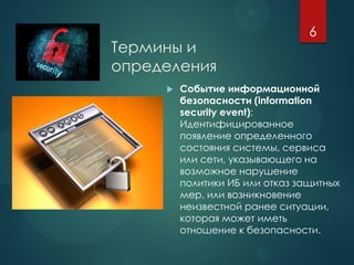 Термины и
определения
 Событие информационной
безопасности (information
security event):
Идентифицированное
появление определенного
состояния системы, сервиса
или сети, указывающего на
возможное нарушение
политики ИБ или отказ защитных
мер, или возникновение
неизвестной ранее ситуации,
которая может иметь
отношение к безопасности.
6
 