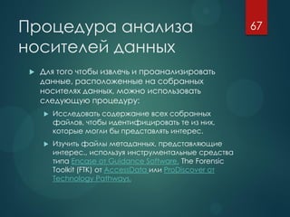 Процедура анализа
носителей данных
 Для того чтобы извлечь и проанализировать
данные, расположенные на собранных
носителях данных, можно использовать
следующую процедуру:
 Исследовать содержание всех собранных
файлов, чтобы идентифицировать те из них,
которые могли бы представлять интерес.
 Изучить файлы метаданных, представляющие
интерес., используя инструментальные средства
типа Encase от Guidance Software, The Forensic
Toolkit (FTK) от AccessData или ProDiscover от
Technology Pathways.
67
 