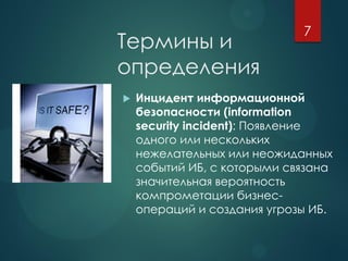 Термины и
определения
 Инцидент информационной
безопасности (information
security incident): Появление
одного или нескольких
нежелательных или неожиданных
событий ИБ, с которыми связана
значительная вероятность
компрометации бизнес-
операций и создания угрозы ИБ.
7
 