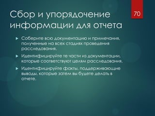 Сбор и упорядочение
информации для отчета
 Соберите всю документацию и примечания,
полученные на всех стадиях проведения
расследования.
 Идентифицируйте те части из документации,
которые соответствуют целям расследования.
 Идентифицируйте факты, поддерживающие
выводы, которые затем вы будете делать в
отчете.
70
 