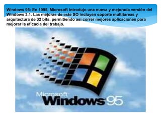 Windows 95: En 1995, Microsoft introdujo una nueva y mejorada versión del
Windows 3.1. Las mejoras de este SO incluyen soporte multitareas y
arquitectura de 32 bits, permitiendo así correr mejores aplicaciones para
mejorar la eficacia del trabajo.
 