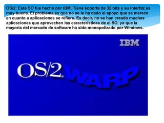 OS/2: Este SO fue hecho por IBM. Tiene soporte de 32 bits y su interfaz es
muy buena. El problema es que no se le ha dado el apoyo que se merece
en cuanto a aplicaciones se refiere. Es decir, no se han creado muchas
aplicaciones que aprovechen las características de el SO, ya que la
mayoría del mercado de software ha sido monopolizado por Windows.
 