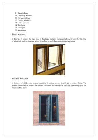 9. Bay windows
10. Clerestory windows
11. Corner windows
12. Dormer windows
13. Gable windows
14. Sky lights
15. Fan lights
16. Ventilators
Fixed window:
In this type of window the glass pane or the glazed shutter is permanently fixed in the wall. This type
of window is used in situations where light alone is needed as no ventilation is possible.
Pivoted windows:
In this type of windows the shutter is capable of rotating about a pivot fixed to window frame. The
window frame has no rebate. The shutter can rotate horizontally or vertically depending upon the
position of the pivot.
 
