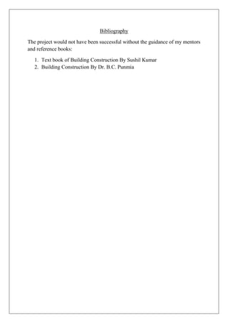 Bibliography
The project would not have been successful without the guidance of my mentors
and reference books:
1. Text book of Building Construction By Sushil Kumar
2. Building Construction By Dr. B.C. Punmia
 