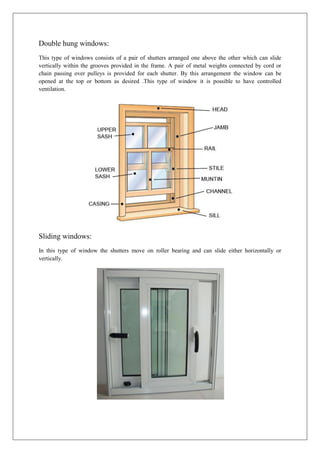 Double hung windows:
This type of windows consists of a pair of shutters arranged one above the other which can slide
vertically within the grooves provided in the frame. A pair of metal weights connected by cord or
chain passing over pulleys is provided for each shutter. By this arrangement the window can be
opened at the top or bottom as desired .This type of window it is possible to have controlled
ventilation.
Sliding windows:
In this type of window the shutters move on roller bearing and can slide either horizontally or
vertically.
 