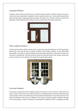 Casement Window:
Windows where shutters open like doors are called casement windows. Similar to doors, this type of
window has frame and shutter composed of stiles, top rails, bottom rails, vertical and horizontal sash
bars with glass panes. Depending upon the design, the frames of a casement window can also have
additional vertical and horizontal members known as mullion and Tran some respectively.
Sash or glazed windows:
In this type the window shutter consists of two vertical stiles, top rail and bottom rail. The panel space
between the stiles and the rails is suitably divided by small timber members or bars placed both
horizontally or vertically or only horizontally as per the design requirements. These bars are known as
sash bars or Glazing bars. Thus the sash bars divide the total panel space of the window shutter into
panels of small size. The sash bars have rebates for fixing the glass panels.
Louvered windows:
In this type of window the stiles of shutter are grooved to receive a series of louvers which may be of
glass or wood. The louvers are set within the grooves in inclined position so that they slope downward
to the outside in order to run off the rain water and obstruct the horizontal vision at the same time. The
angle of inclination of the louvers is 45degree. These types of windows provide ventilation and light
even when opening is closed. Commonly recommended for bathrooms, WCS, workshops and other
 