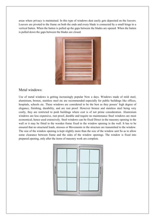areas where privacy is maintained. In this type of windows dust easily gets deposited on the louvers.
Louvers are pivoted to the frame on both the ends and every blade is connected by a small hinge to a
vertical batten. When the batten is pulled up the gaps between the blades are opened. When the batten
is pulled down the gaps between the blades are closed.
Metal windows:
Use of metal windows is getting increasingly popular Now a days. Windows made of mild steel,
aluminium, bronze, stainless steel etc are recommended especially for public buildings like offices,
hospitals, schools etc. These windows are considered to be the best as they posses’ high degree of
elegance, finishing, durability, and are rust proof. However bronze and stainless steel being very
costly, they are restricted to posh buildings where cost is of not prime consideration. Aluminium
windows are less expensive, rust proof, durable and require no maintenance Steel windows are most
economical, hence used extensively. Steel windows can be fixed Direct in the masonry opening in the
wall or it may be fitted in the wooden frame fixed in the window opening in the wall. It has to be
ensured that no structural loads, stresses or Movements in the structure are transmitted to the window.
The size of the window opening is kept slightly more than the size of the window unit So as to allow
some clearance between frame and the sides of the window openings. The window is fixed into
prepared opening, only after the items of masonry work are complete.
 
