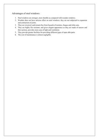 Advantages of steel windows:
1. Steel windows are stronger, more durable as compared with wooden windows.
2. Weather does not have adverse effect on steel windows; they are not subjected to expansion
and contraction of joints.
3. They are rot proof, and remain free from hazards of termites, fungus and white ants.
4. They are highly fire resistant, and gives elegant appearance as they are made of narrow and
thin sections, provides more area of light and ventilation.
5. They provide greater facilities for providing different types of open able parts.
6. The cost of maintenance is almost negligible.
 