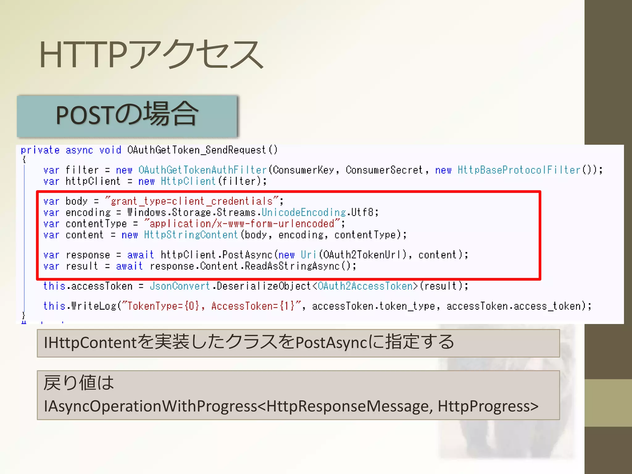 HTTPアクセス
POSTの場合
IHttpContentを実装したクラスをPostAsyncに指定する
戻り値は
IAsyncOperationWithProgress<HttpResponseMessage, HttpProgress>
 