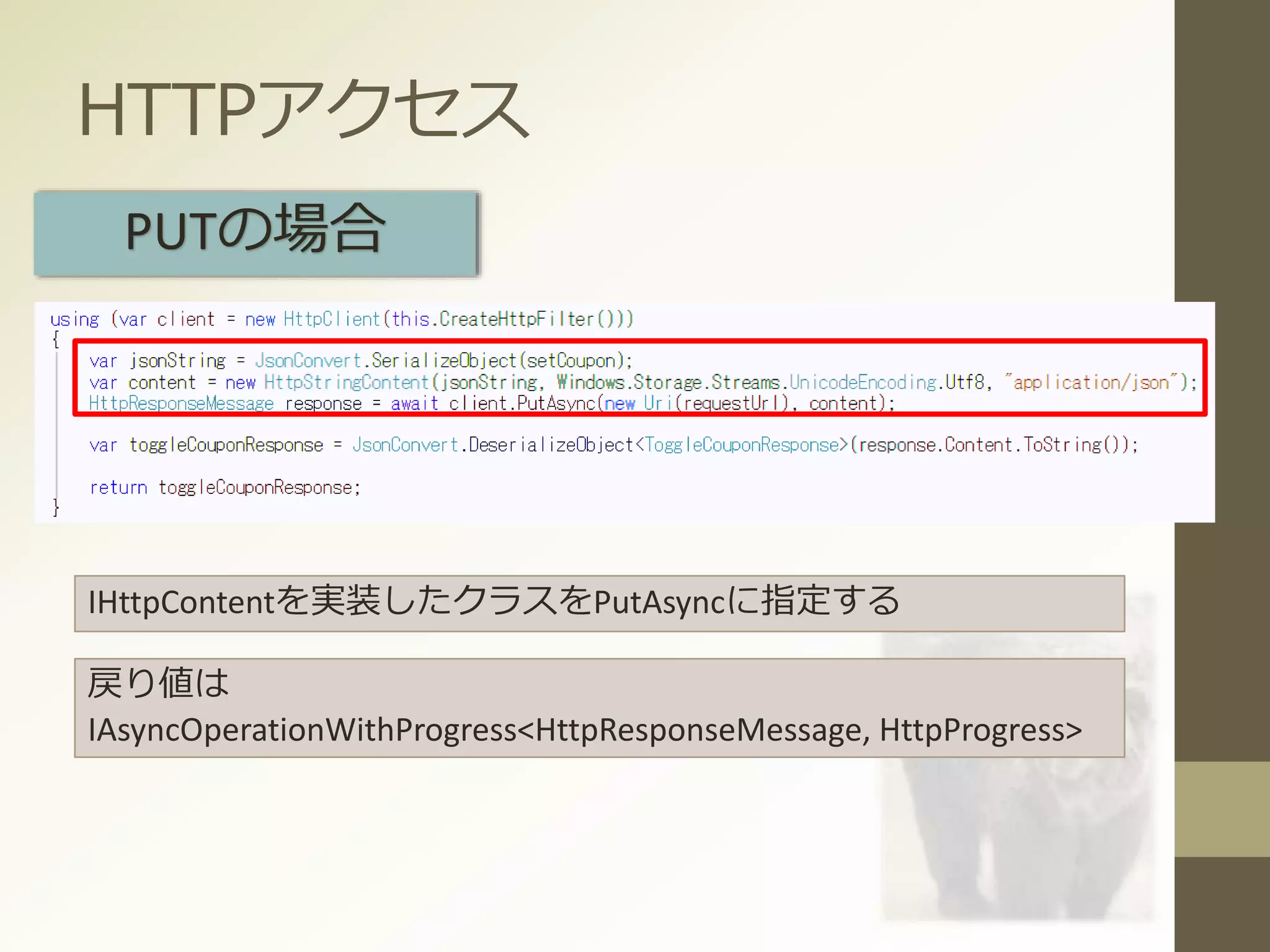 HTTPアクセス
PUTの場合
IHttpContentを実装したクラスをPutAsyncに指定する
戻り値は
IAsyncOperationWithProgress<HttpResponseMessage, HttpProgress>
 