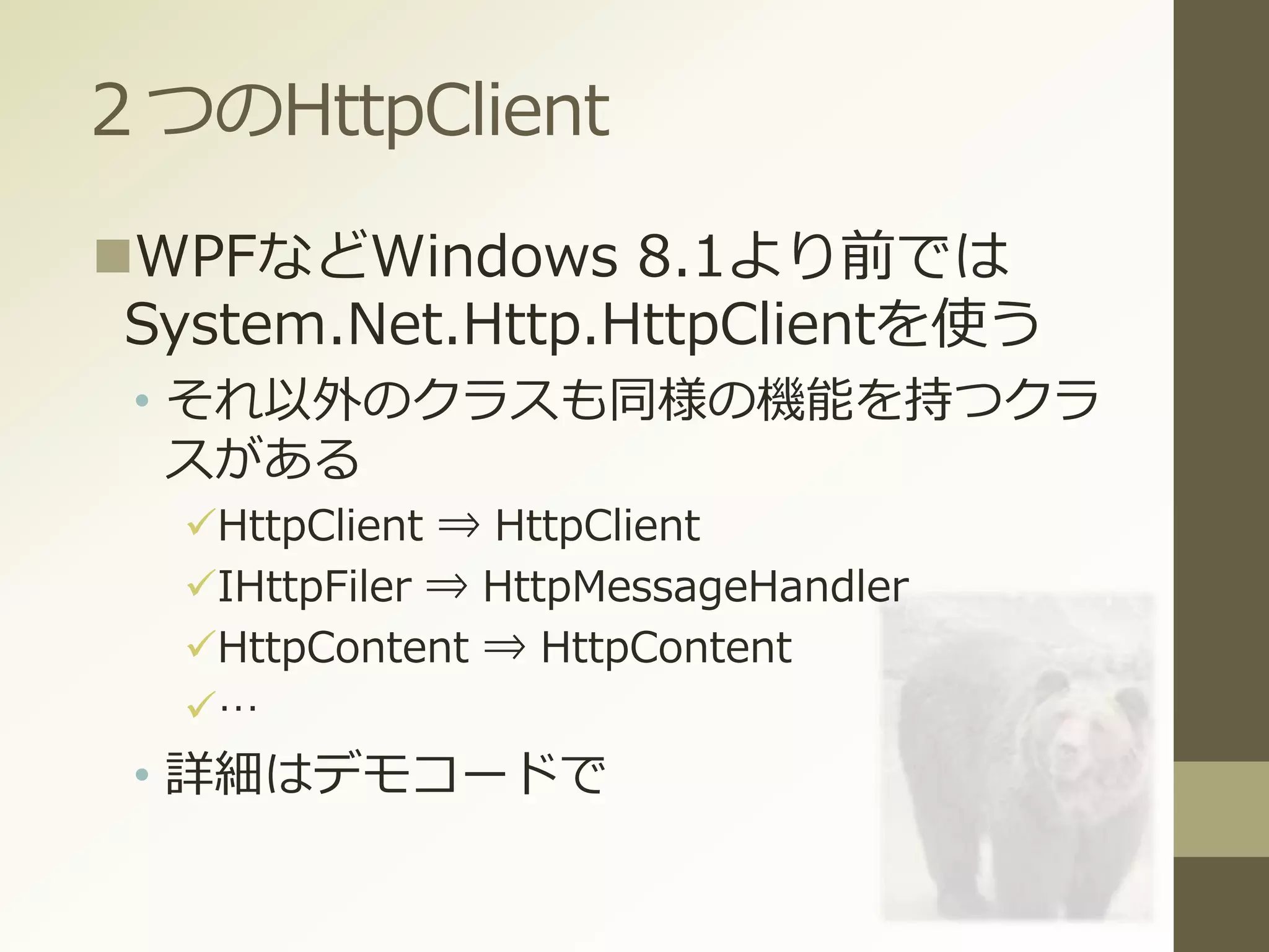 ２つのHttpClient
WPFなどWindows 8.1より前では
System.Net.Http.HttpClientを使う
• それ以外のクラスも同様の機能を持つクラ
スがある
HttpClient ⇒ HttpClient
IHttpFiler ⇒ HttpMessageHandler
HttpContent ⇒ HttpContent
…
• 詳細はデモコードで
 