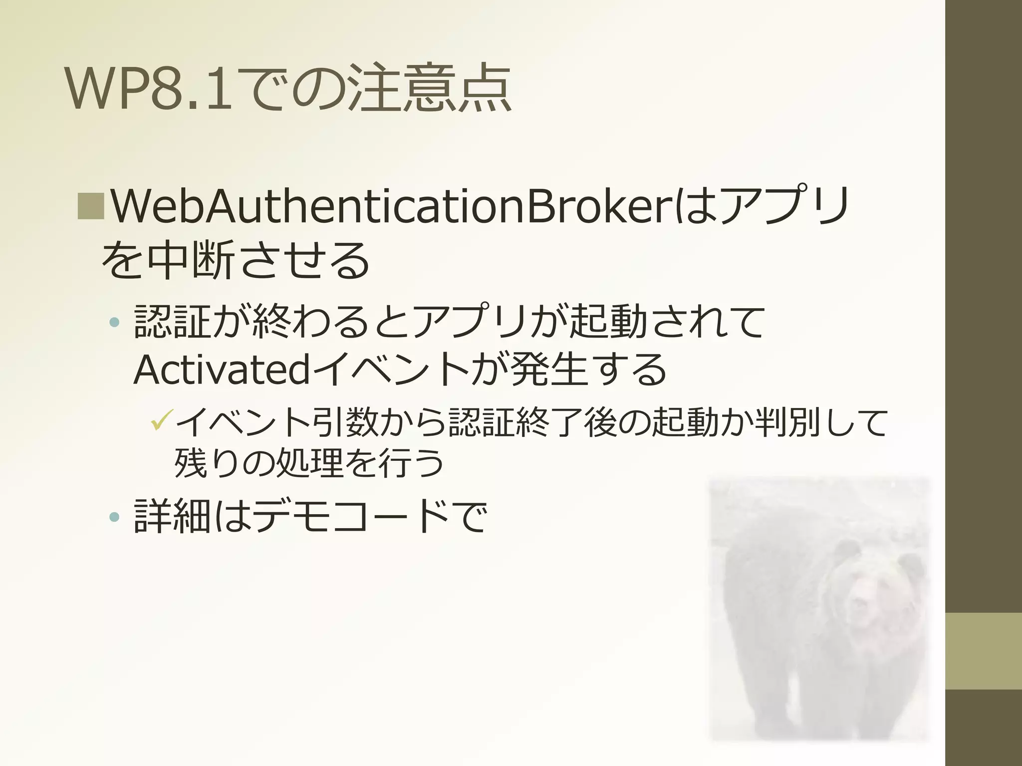 WP8.1での注意点
WebAuthenticationBrokerはアプリ
を中断させる
• 認証が終わるとアプリが起動されて
Activatedイベントが発生する
イベント引数から認証終了後の起動か判別して
残りの処理を行う
• 詳細はデモコードで
 
