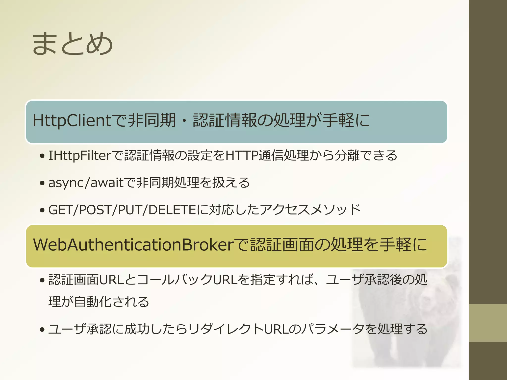 まとめ
HttpClientで非同期・認証情報の処理が手軽に
• IHttpFilterで認証情報の設定をHTTP通信処理から分離できる
• async/awaitで非同期処理を扱える
• GET/POST/PUT/DELETEに対応したアクセスメソッド
WebAuthenticationBrokerで認証画面の処理を手軽に
• 認証画面URLとコールバックURLを指定すれば、ユーザ承認後の処
理が自動化される
• ユーザ承認に成功したらリダイレクトURLのパラメータを処理する
 