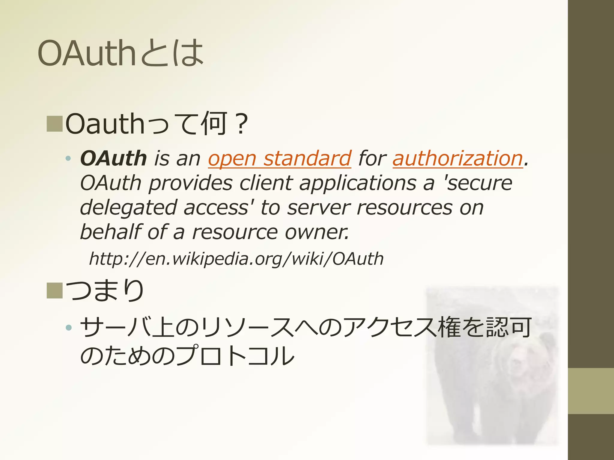 OAuthとは
Oauthって何？
• OAuth is an open standard for authorization.
OAuth provides client applications a 'secure
delegated access' to server resources on
behalf of a resource owner.
http://en.wikipedia.org/wiki/OAuth
つまり
• サーバ上のリソースへのアクセス権を認可
のためのプロトコル
 