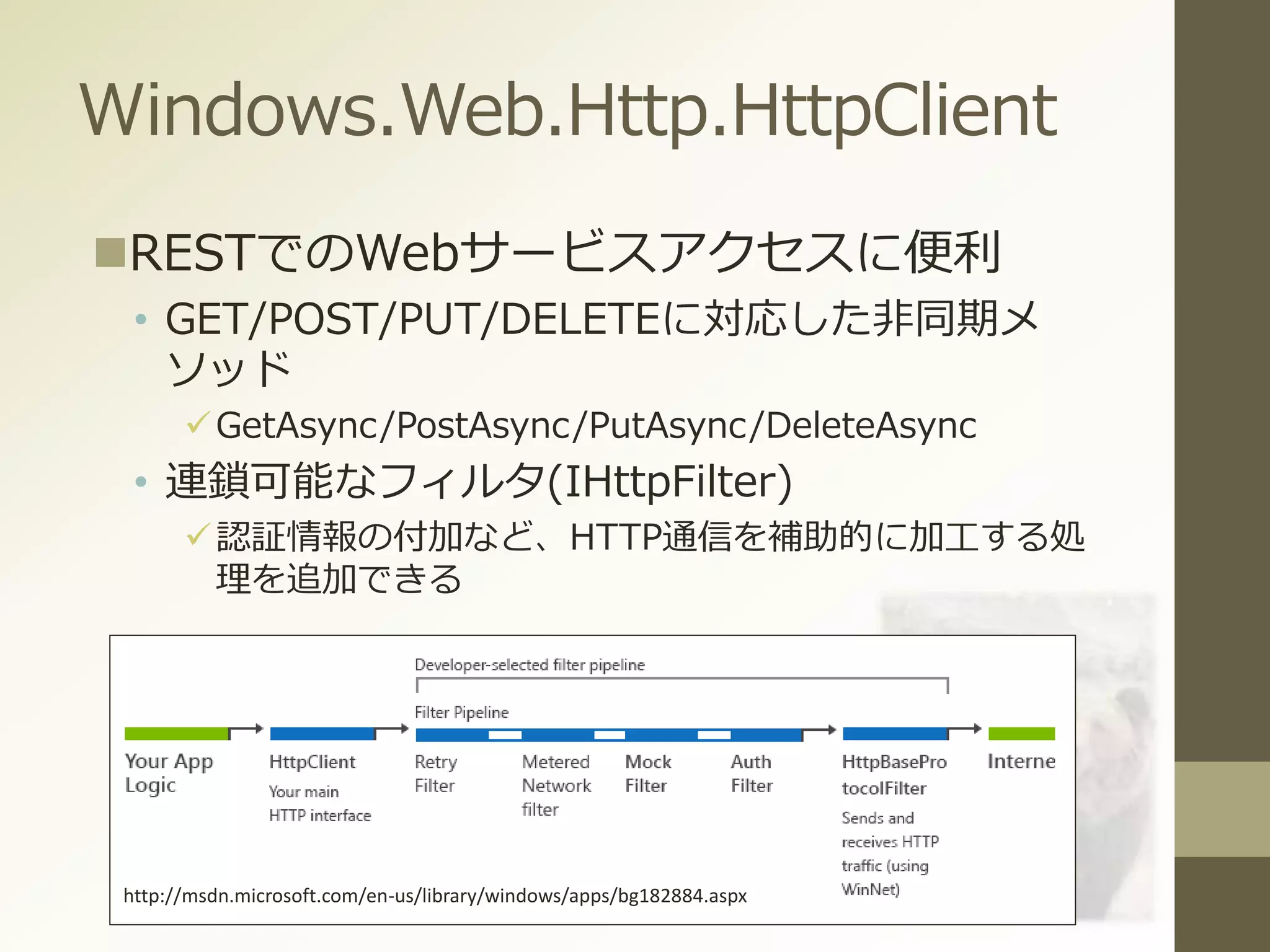 Windows.Web.Http.HttpClient
RESTでのWebサービスアクセスに便利
• GET/POST/PUT/DELETEに対応した非同期メ
ソッド
GetAsync/PostAsync/PutAsync/DeleteAsync
• 連鎖可能なフィルタ(IHttpFilter)
認証情報の付加など、HTTP通信を補助的に加工する処
理を追加できる
http://msdn.microsoft.com/en-us/library/windows/apps/bg182884.aspx
 