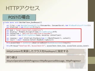HTTPアクセス
POSTの場合
IHttpContentを実装したクラスをPostAsyncに指定する
戻り値は
IAsyncOperationWithProgress<HttpResponseMessage, HttpProgress>
 