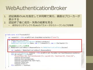 WebAuthenticationBroker
1. 認証画面のURLを指定して非同期で実行。画面はブローカーが
表示する
2. 認証終了後に成功・失敗の結果を見る
• 成功ならリダイレクト先URLのパラメータからトークンなどを取得
 