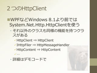 ２つのHttpClient
WPFなどWindows 8.1より前では
System.Net.Http.HttpClientを使う
• それ以外のクラスも同様の機能を持つクラ
スがある
HttpClient ⇒ HttpClient
IHttpFiler ⇒ HttpMessageHandler
HttpContent ⇒ HttpContent
…
• 詳細はデモコードで
 