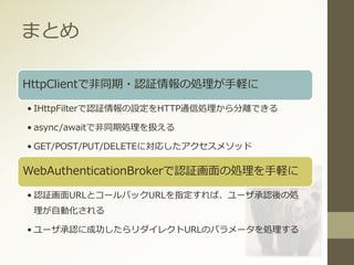 まとめ
HttpClientで非同期・認証情報の処理が手軽に
• IHttpFilterで認証情報の設定をHTTP通信処理から分離できる
• async/awaitで非同期処理を扱える
• GET/POST/PUT/DELETEに対応したアクセスメソッド
WebAuthenticationBrokerで認証画面の処理を手軽に
• 認証画面URLとコールバックURLを指定すれば、ユーザ承認後の処
理が自動化される
• ユーザ承認に成功したらリダイレクトURLのパラメータを処理する
 